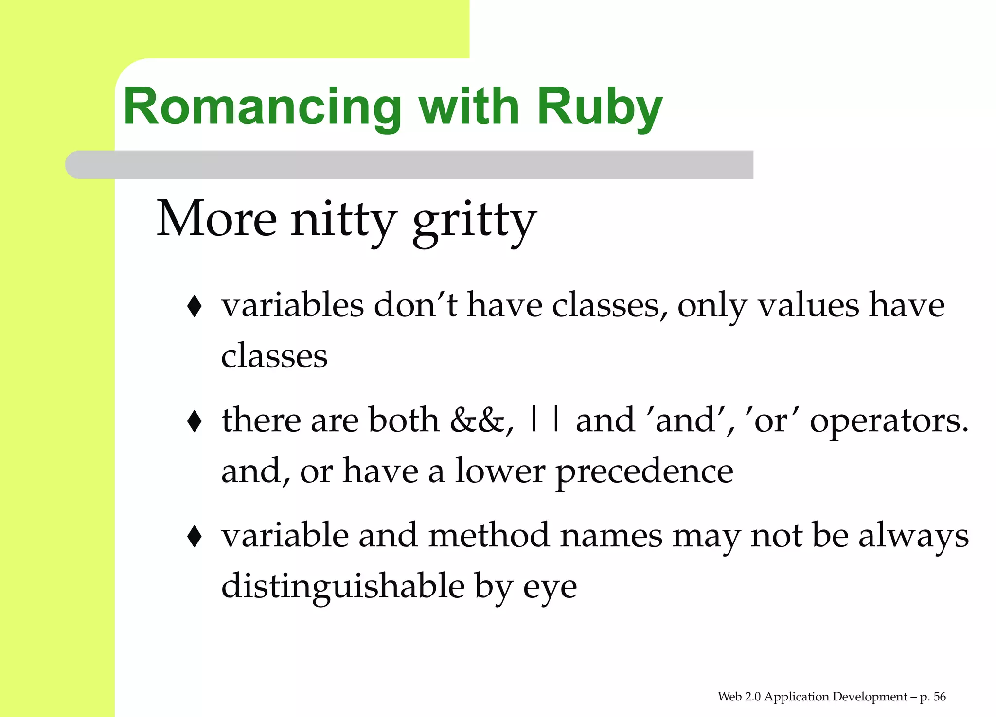 Romancing with Ruby

 More nitty gritty
   variables don’t have classes, only values have
   classes
   there are both &&, || and ’and’, ’or’ operator
   and, or have a lower precedence
   variable and method names may not be alway
   distinguishable by eye

                                  Web 2.0 Application Development – p. 5
 