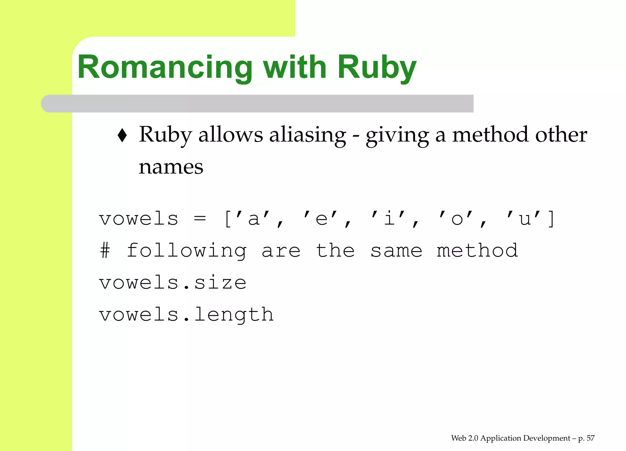 Romancing with Ruby
    Ruby allows aliasing - giving a method other
    names

 vowels = [’a’, ’e’, ’i’, ’o’, ’u’]
 # following are the same method
 vowels.size
 vowels.length




                                  Web 2.0 Application Development – p. 5
 