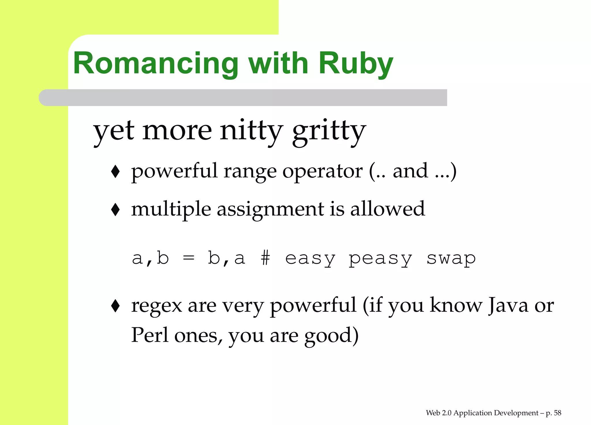 Romancing with Ruby

 yet more nitty gritty
   powerful range operator (.. and ...)
   multiple assignment is allowed

   a,b = b,a # easy peasy swap

   regex are very powerful (if you know Java or
   Perl ones, you are good)


                                    Web 2.0 Application Development – p. 5
 