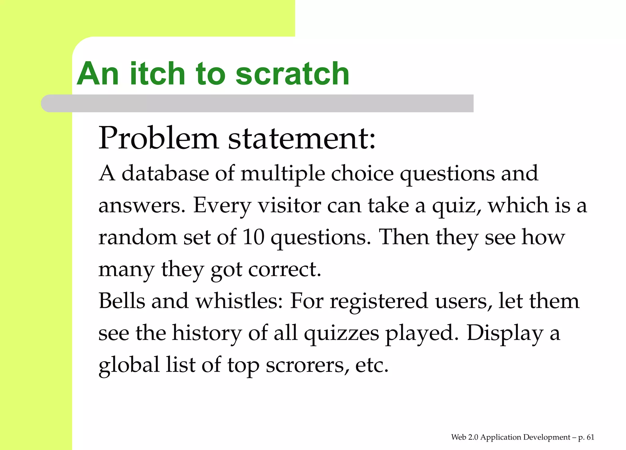 An itch to scratch
 Problem statement:
 A database of multiple choice questions and
 answers. Every visitor can take a quiz, which is a
 random set of 10 questions. Then they see how
 many they got correct.
 Bells and whistles: For registered users, let them
 see the history of all quizzes played. Display a
 global list of top scrorers, etc.


                                     Web 2.0 Application Development – p. 6
 