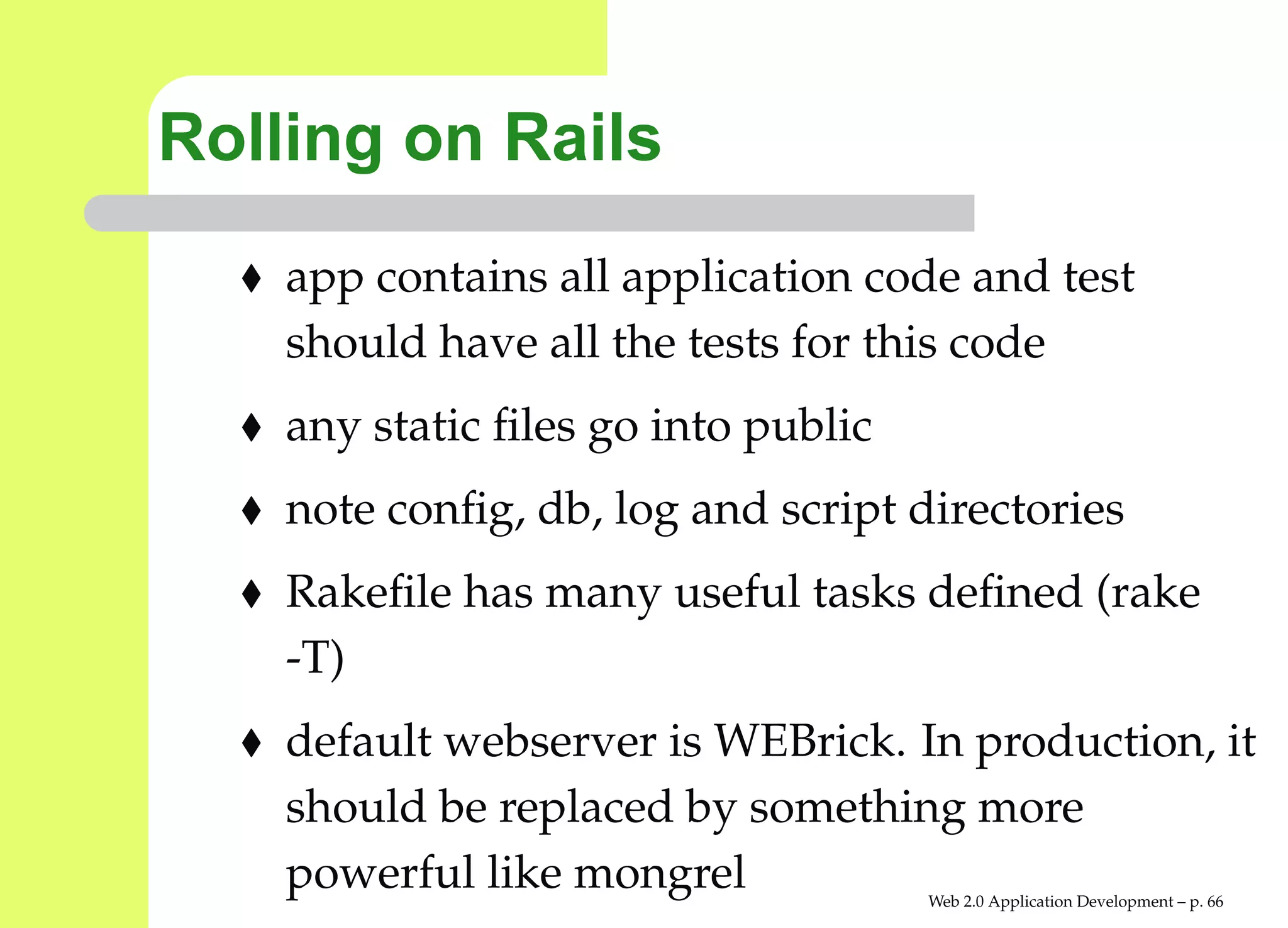 Rolling on Rails
    app contains all application code and test
    should have all the tests for this code
    any static ﬁles go into public
    note conﬁg, db, log and script directories
    Rakeﬁle has many useful tasks deﬁned (rake
    -T)
    default webserver is WEBrick. In production,
    should be replaced by something more
    powerful like mongrel            Web 2.0 Application Development – p. 6
 