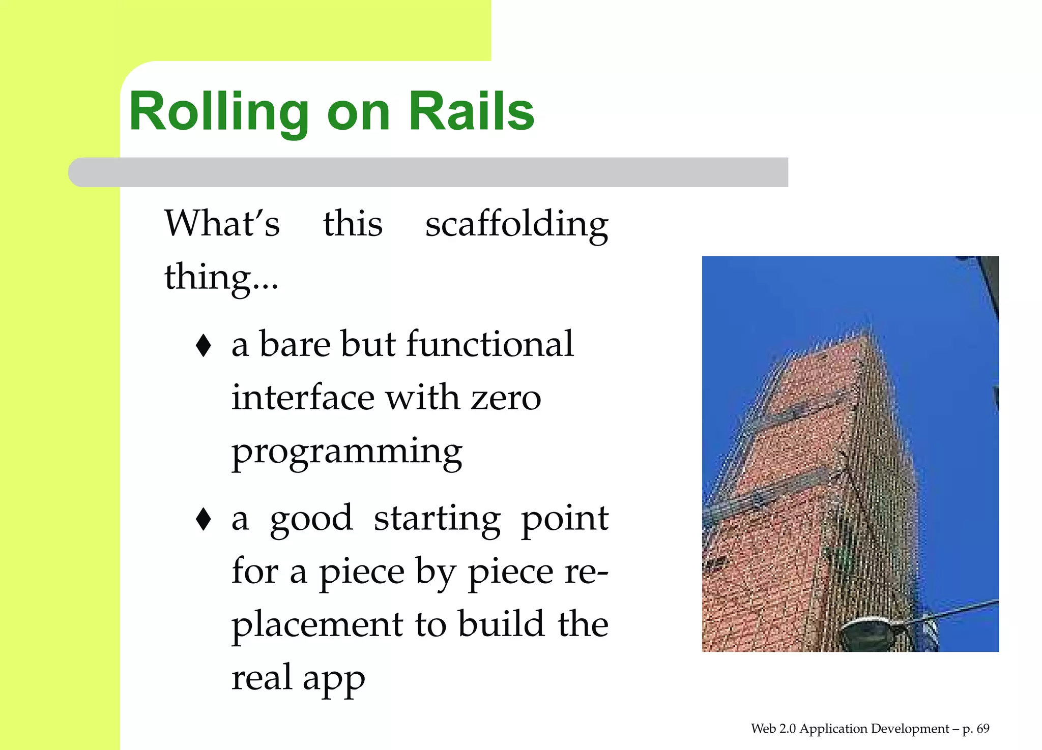 Rolling on Rails
 What’s     this   scaffolding
 thing...
     a bare but functional
     interface with zero
     programming
     a good starting point
     for a piece by piece re-
     placement to build the
     real app
                                 Web 2.0 Application Development – p. 6
 