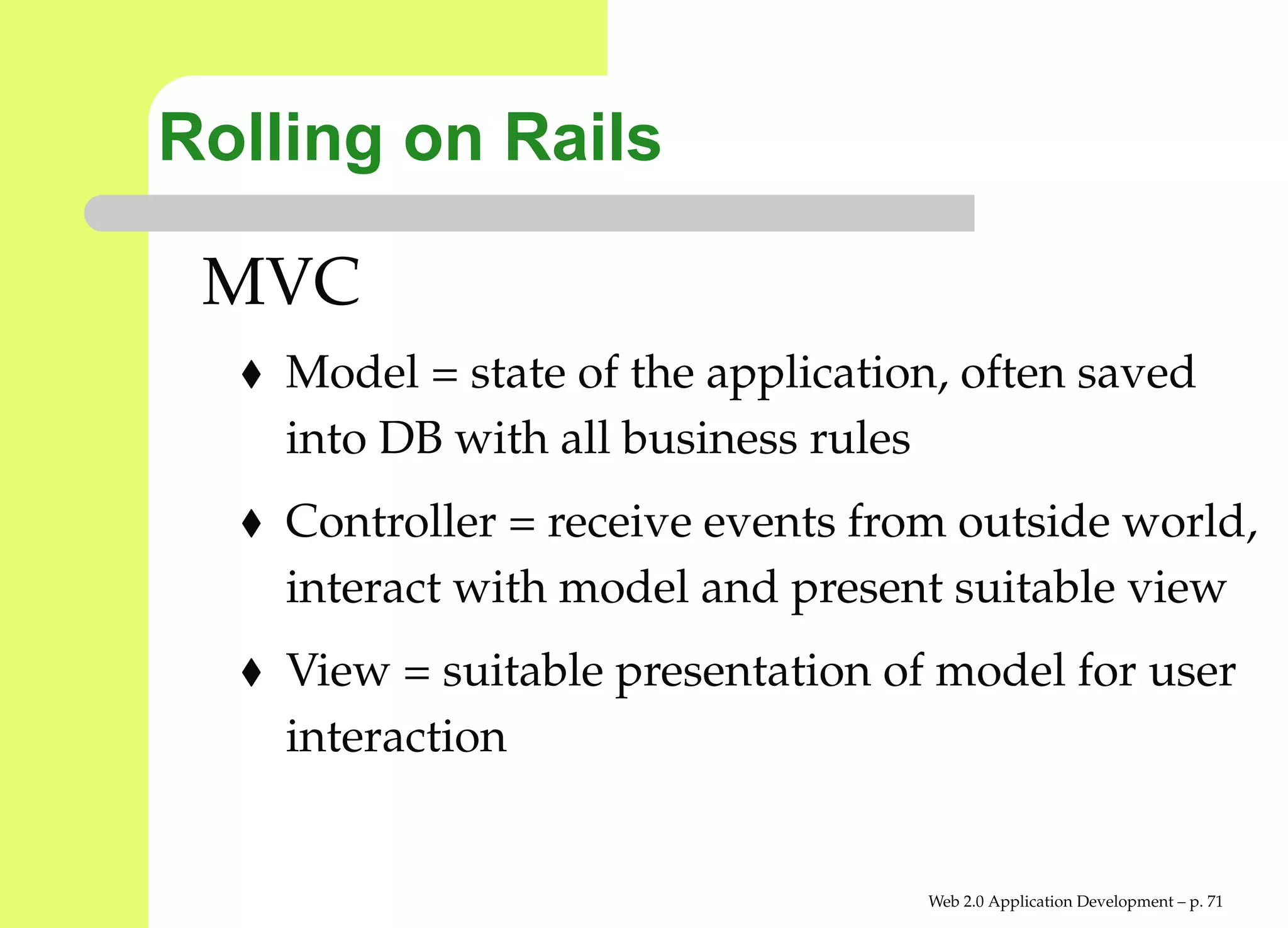 Rolling on Rails

 MVC
    Model = state of the application, often saved
    into DB with all business rules
    Controller = receive events from outside worl
    interact with model and present suitable view
    View = suitable presentation of model for use
    interaction


                                   Web 2.0 Application Development – p. 7
 
