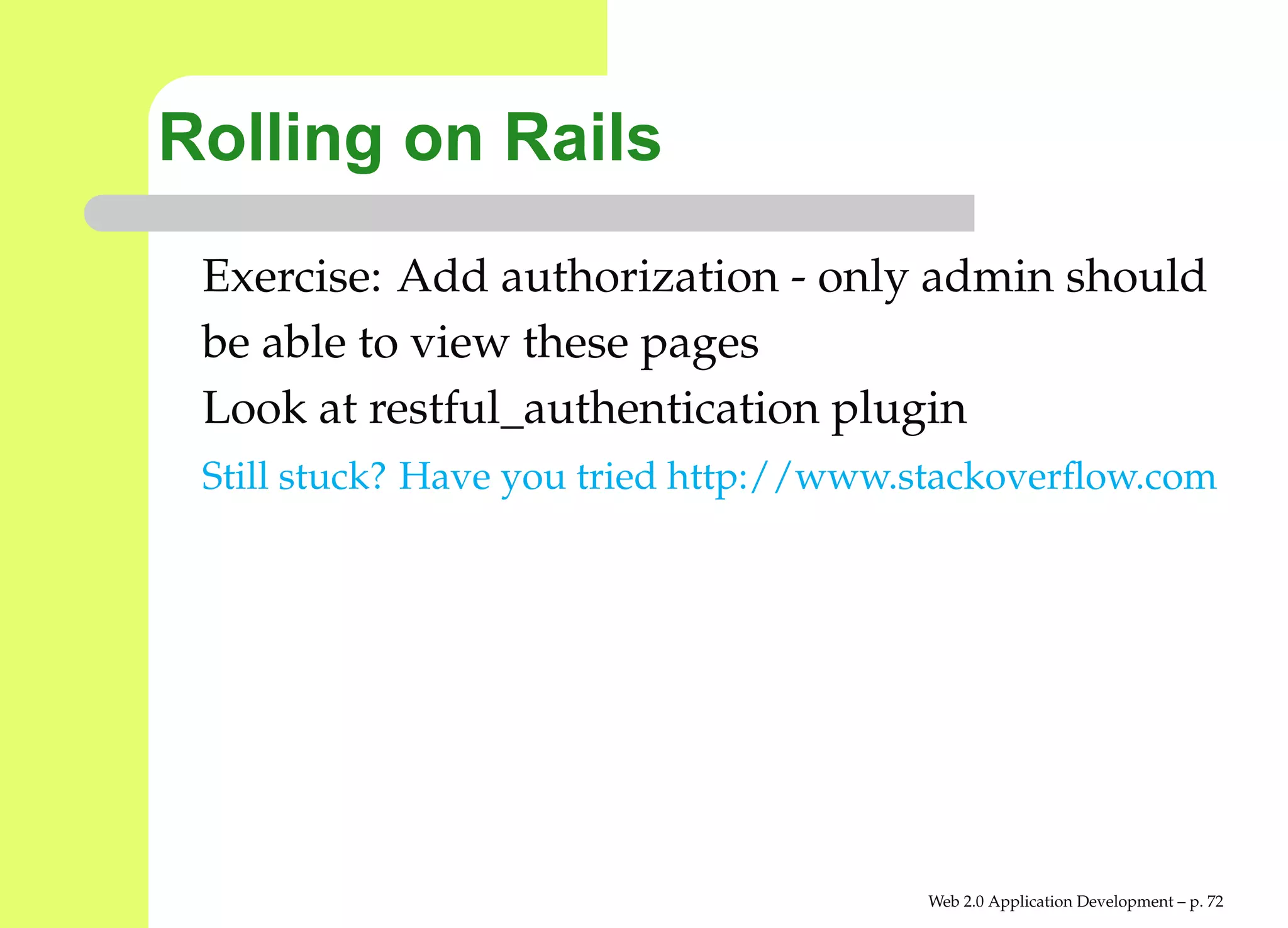 Rolling on Rails
 Exercise: Add authorization - only admin should
 be able to view these pages
 Look at restful_authentication plugin
 Still stuck? Have you tried http://www.stackoverﬂow.com




                                        Web 2.0 Application Development – p. 7
 