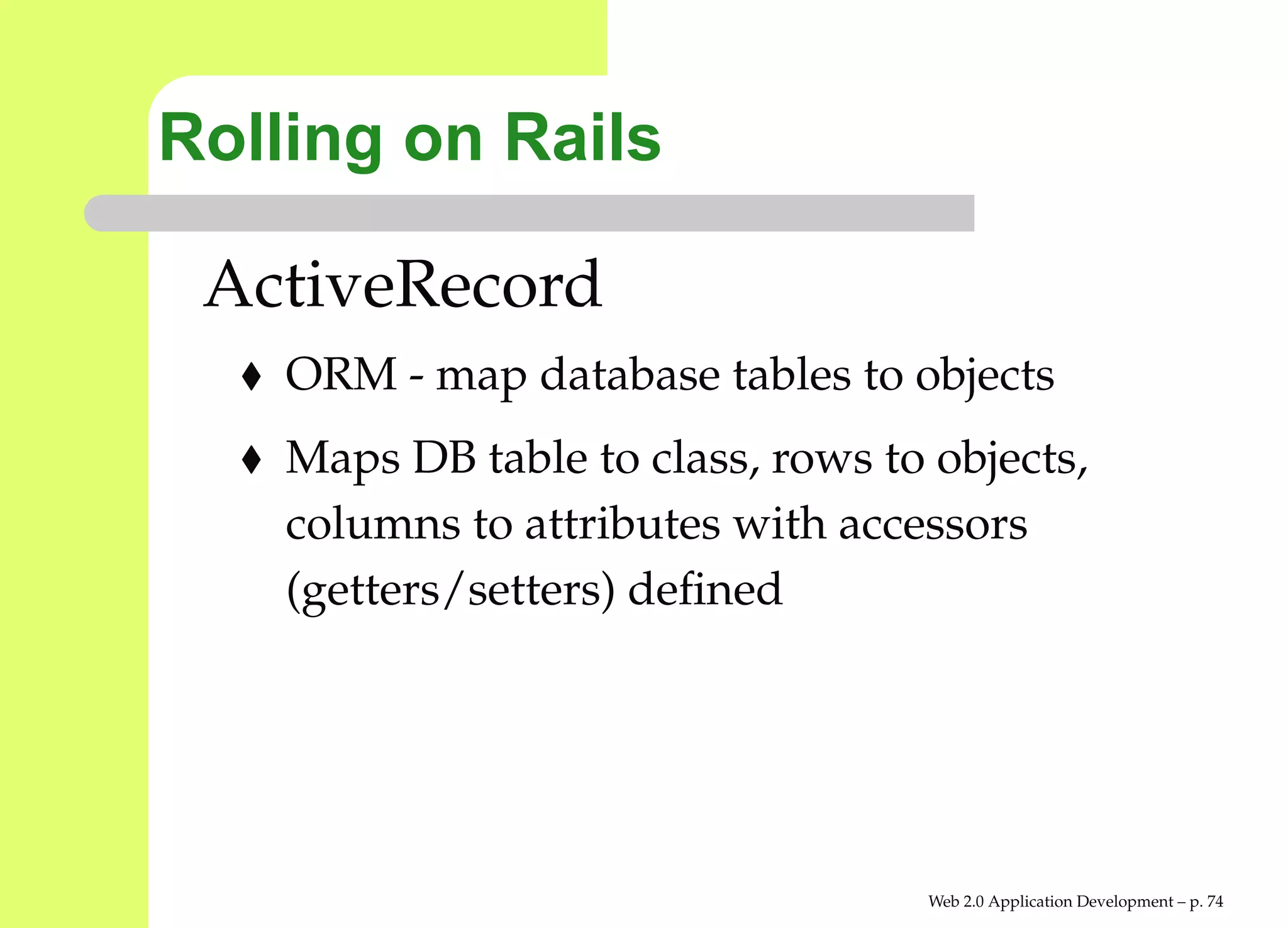 Rolling on Rails

 ActiveRecord
    ORM - map database tables to objects
    Maps DB table to class, rows to objects,
    columns to attributes with accessors
    (getters/setters) deﬁned




                                    Web 2.0 Application Development – p. 7
 