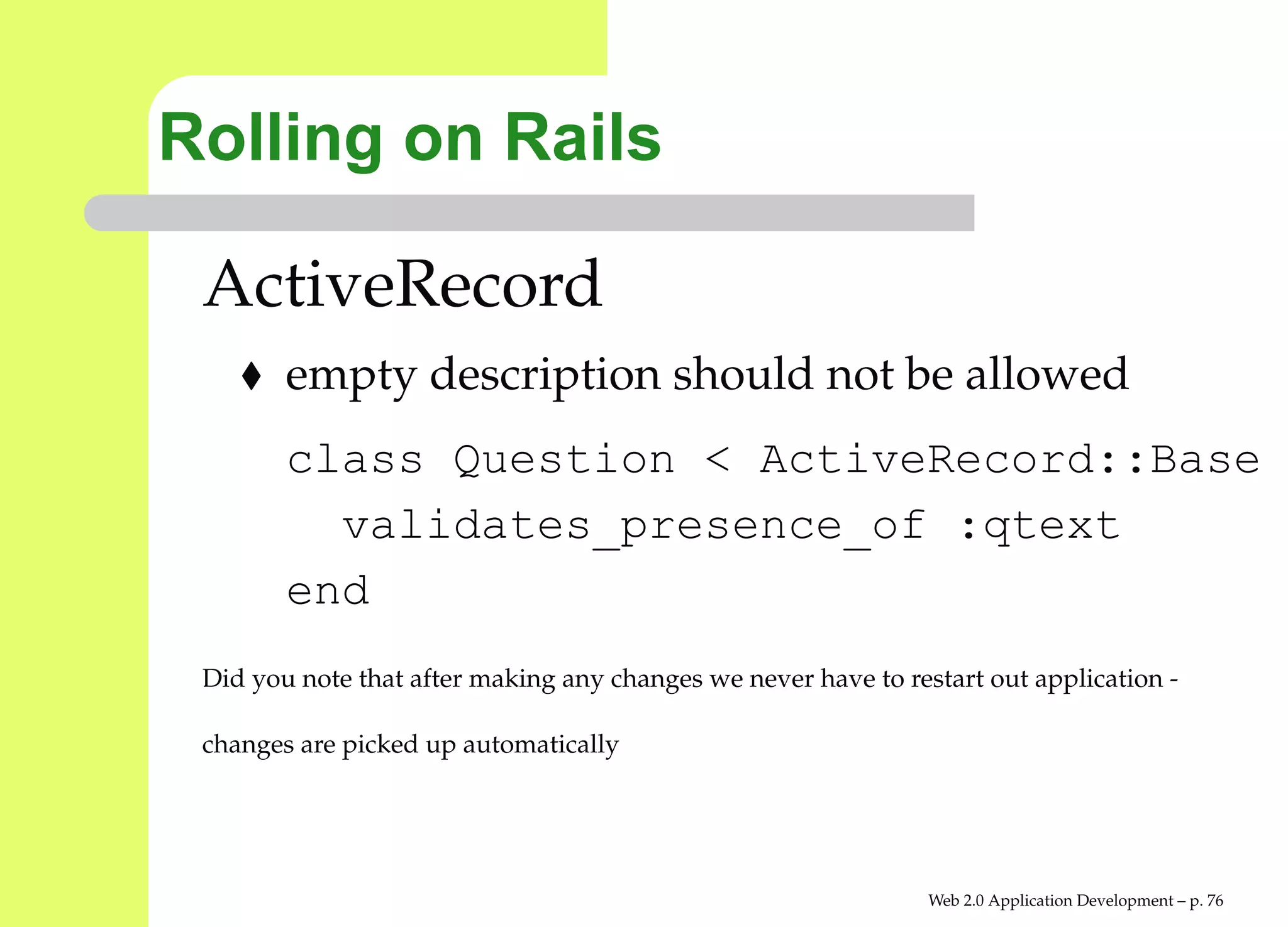 Rolling on Rails

 ActiveRecord
        empty description should not be allowed
        class Question < ActiveRecord::Bas
          validates_presence_of :qtext
        end
 Did you note that after making any changes we never have to restart out application -

 changes are picked up automatically




                                                                Web 2.0 Application Development – p. 7
 