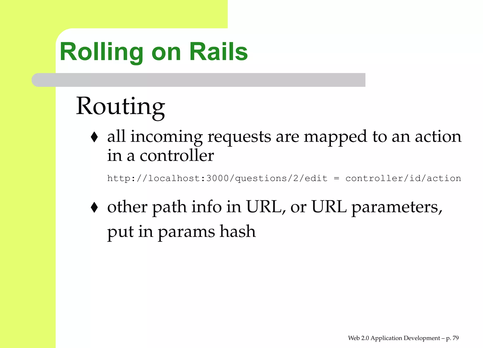 Rolling on Rails

 Routing
    all incoming requests are mapped to an action
    in a controller
    http://localhost:3000/questions/2/edit = controller/id/actio


    other path info in URL, or URL parameters,
    put in params hash




                                             Web 2.0 Application Development – p. 7
 