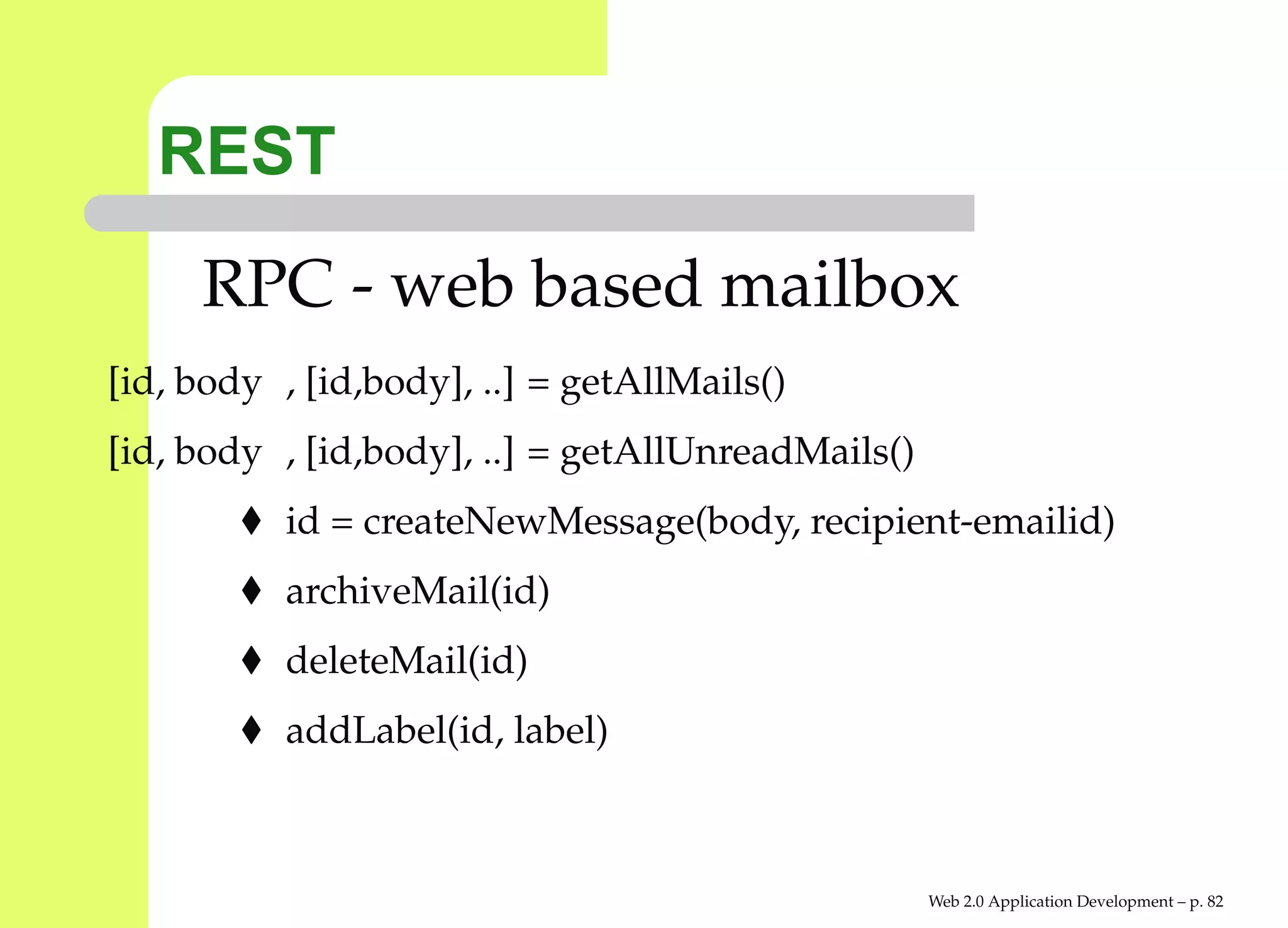 REST
     RPC - web based mailbox
[id, body , [id,body], ..] = getAllMails()
[id, body , [id,body], ..] = getAllUnreadMails()
           id = createNewMessage(body, recipient-emailid)
           archiveMail(id)
           deleteMail(id)
           addLabel(id, label)



                                                   Web 2.0 Application Development – p. 8
 