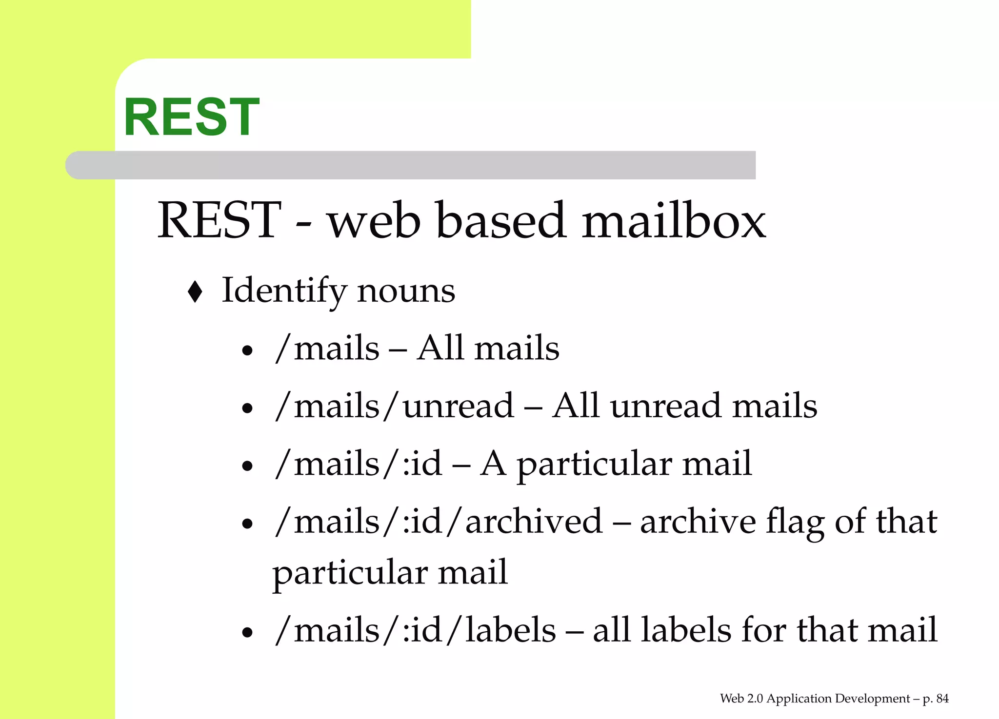 REST
 REST - web based mailbox
   Identify nouns
    •   /mails – All mails
    •   /mails/unread – All unread mails
    •   /mails/:id – A particular mail
    •   /mails/:id/archived – archive ﬂag of that
        particular mail
    •   /mails/:id/labels – all labels for that mail
                                     Web 2.0 Application Development – p. 8
 
