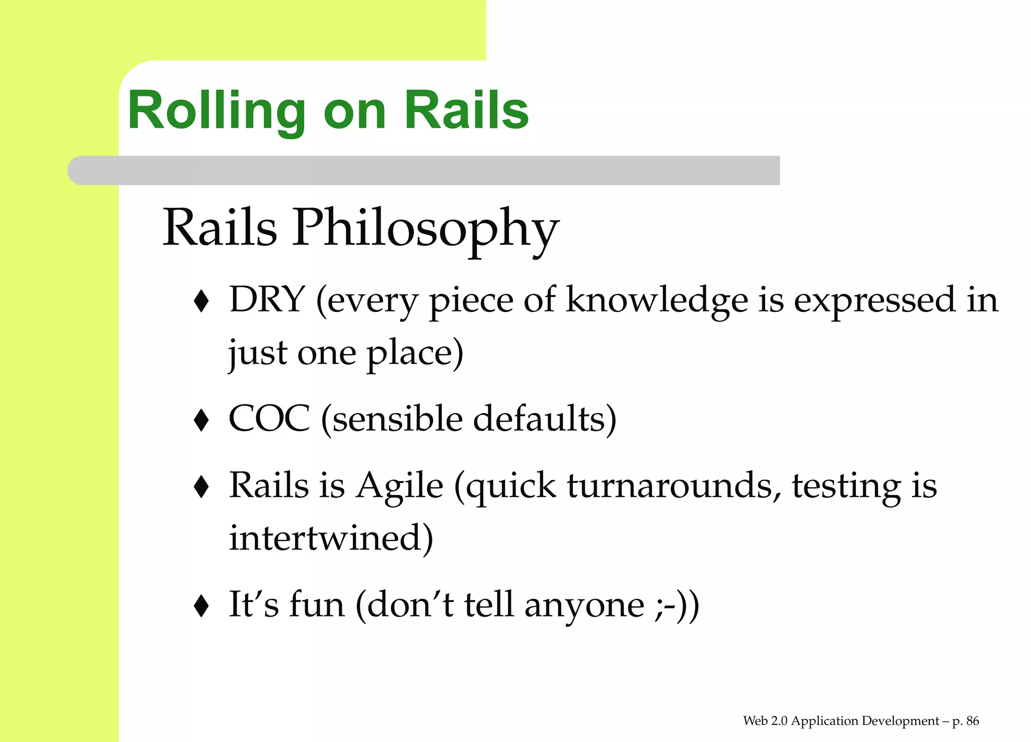 Rolling on Rails

 Rails Philosophy
    DRY (every piece of knowledge is expressed i
    just one place)
    COC (sensible defaults)
    Rails is Agile (quick turnarounds, testing is
    intertwined)
    It’s fun (don’t tell anyone ;-))

                                       Web 2.0 Application Development – p. 8
 