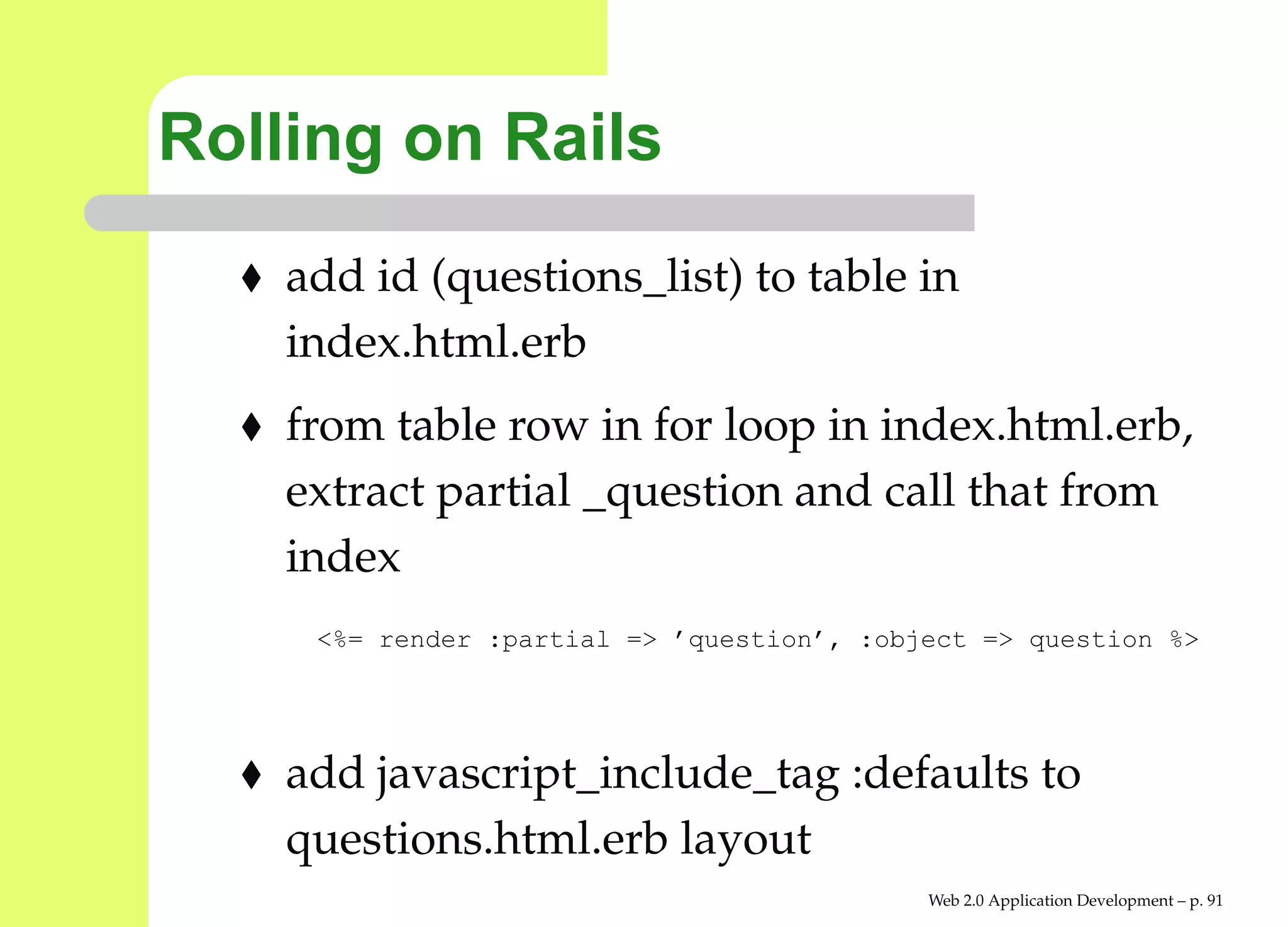 Rolling on Rails
    add id (questions_list) to table in
    index.html.erb
    from table row in for loop in index.html.erb,
    extract partial _question and call that from
    index
     <%= render :partial => ’question’, :object => question %>




    add javascript_include_tag :defaults to
    questions.html.erb layout
                                            Web 2.0 Application Development – p. 9
 