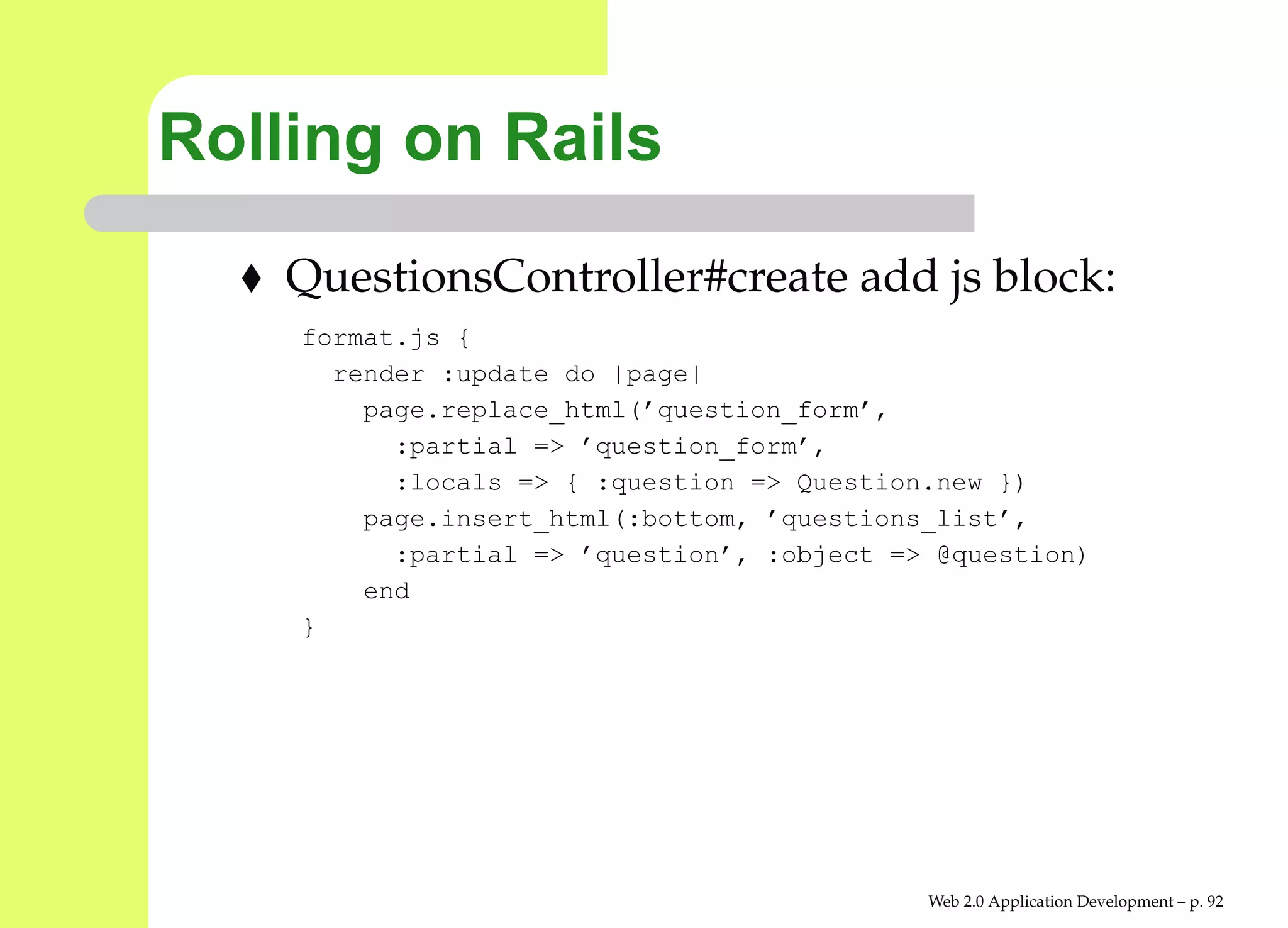 Rolling on Rails
    QuestionsController#create add js block:
    format.js {
      render :update do |page|
        page.replace_html(’question_form’,
          :partial => ’question_form’,
          :locals => { :question => Question.new })
        page.insert_html(:bottom, ’questions_list’,
          :partial => ’question’, :object => @question)
        end
    }




                                            Web 2.0 Application Development – p. 9
 