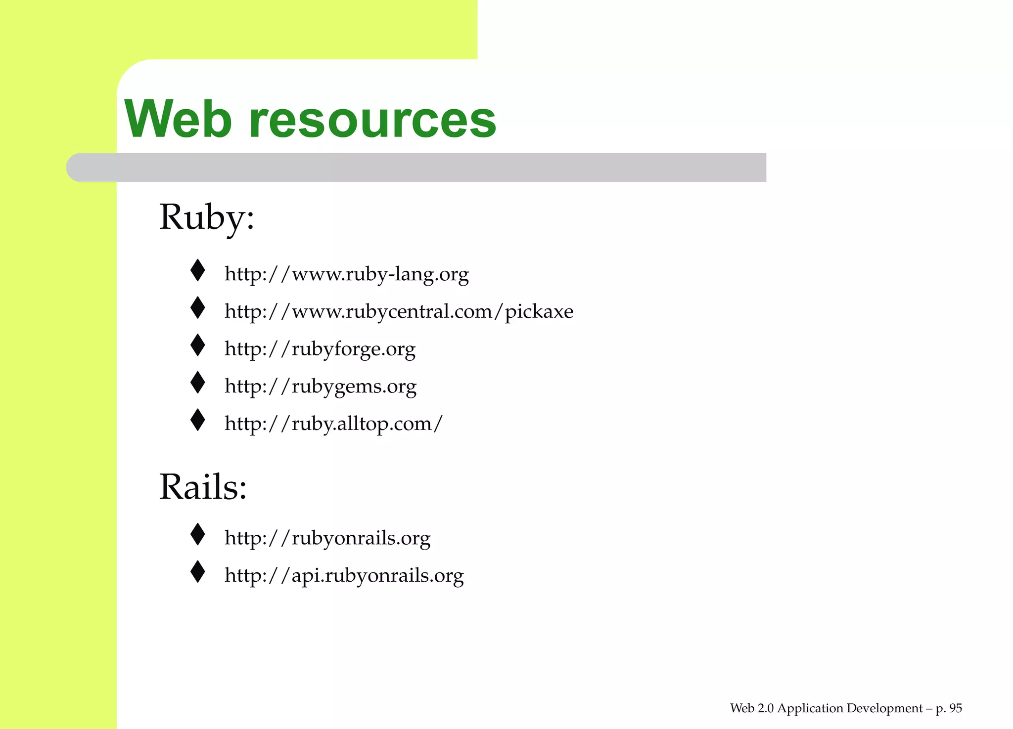 Web resources
 Ruby:
     http://www.ruby-lang.org
     http://www.rubycentral.com/pickaxe
     http://rubyforge.org
     http://rubygems.org
     http://ruby.alltop.com/


 Rails:
     http://rubyonrails.org
     http://api.rubyonrails.org




                                          Web 2.0 Application Development – p. 9
 