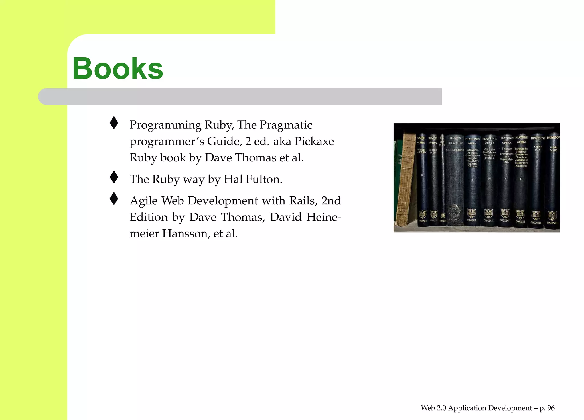 Books
   Programming Ruby, The Pragmatic
   programmer’s Guide, 2 ed. aka Pickaxe
   Ruby book by Dave Thomas et al.
   The Ruby way by Hal Fulton.
   Agile Web Development with Rails, 2nd
   Edition by Dave Thomas, David Heine-
   meier Hansson, et al.




                                           Web 2.0 Application Development – p. 9
 