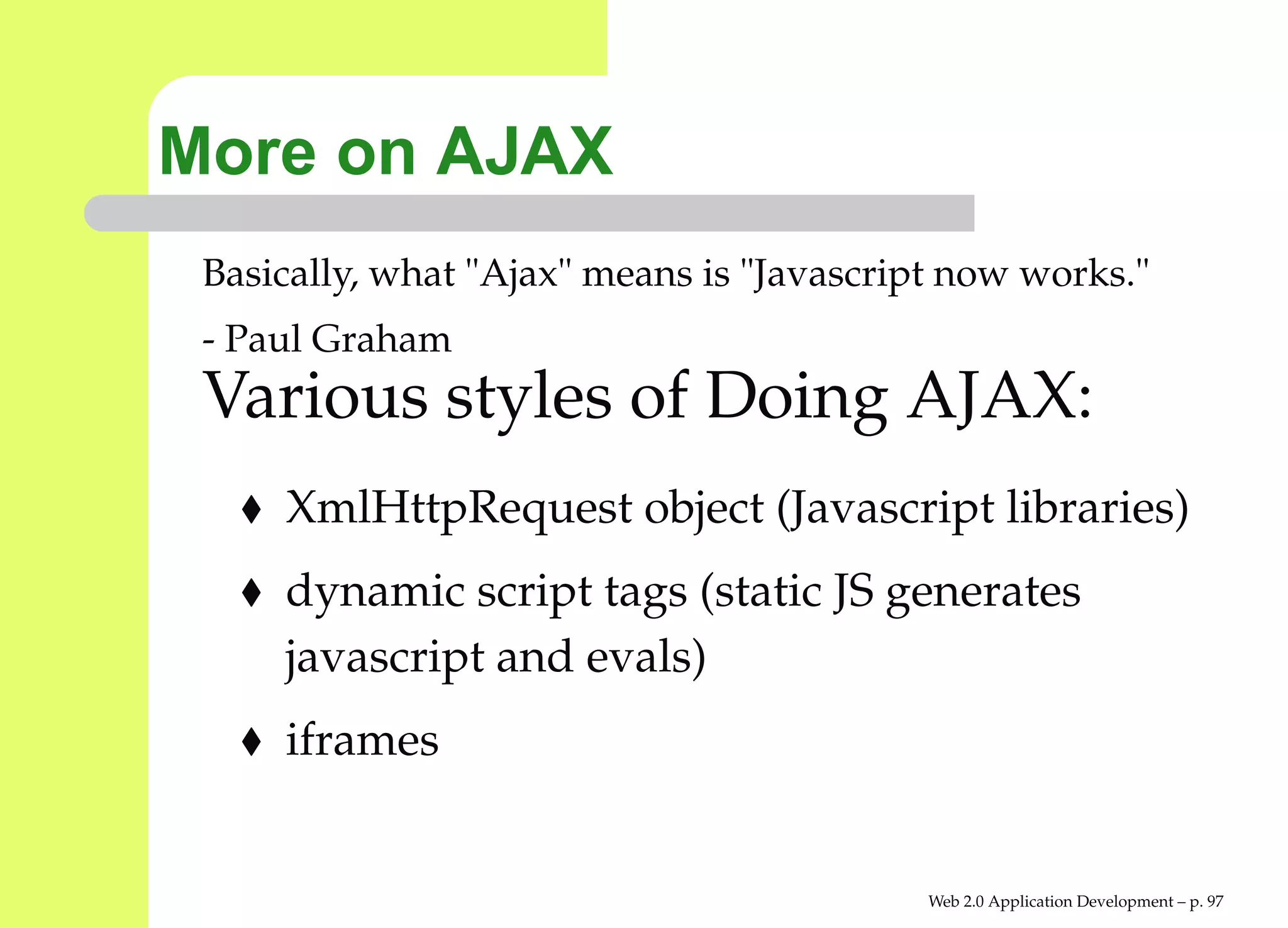 More on AJAX
 Basically, what "Ajax" means is "Javascript now works."
 - Paul Graham
 Various styles of Doing AJAX:
     XmlHttpRequest object (Javascript libraries)
     dynamic script tags (static JS generates
     javascript and evals)
     iframes


                                           Web 2.0 Application Development – p. 9
 