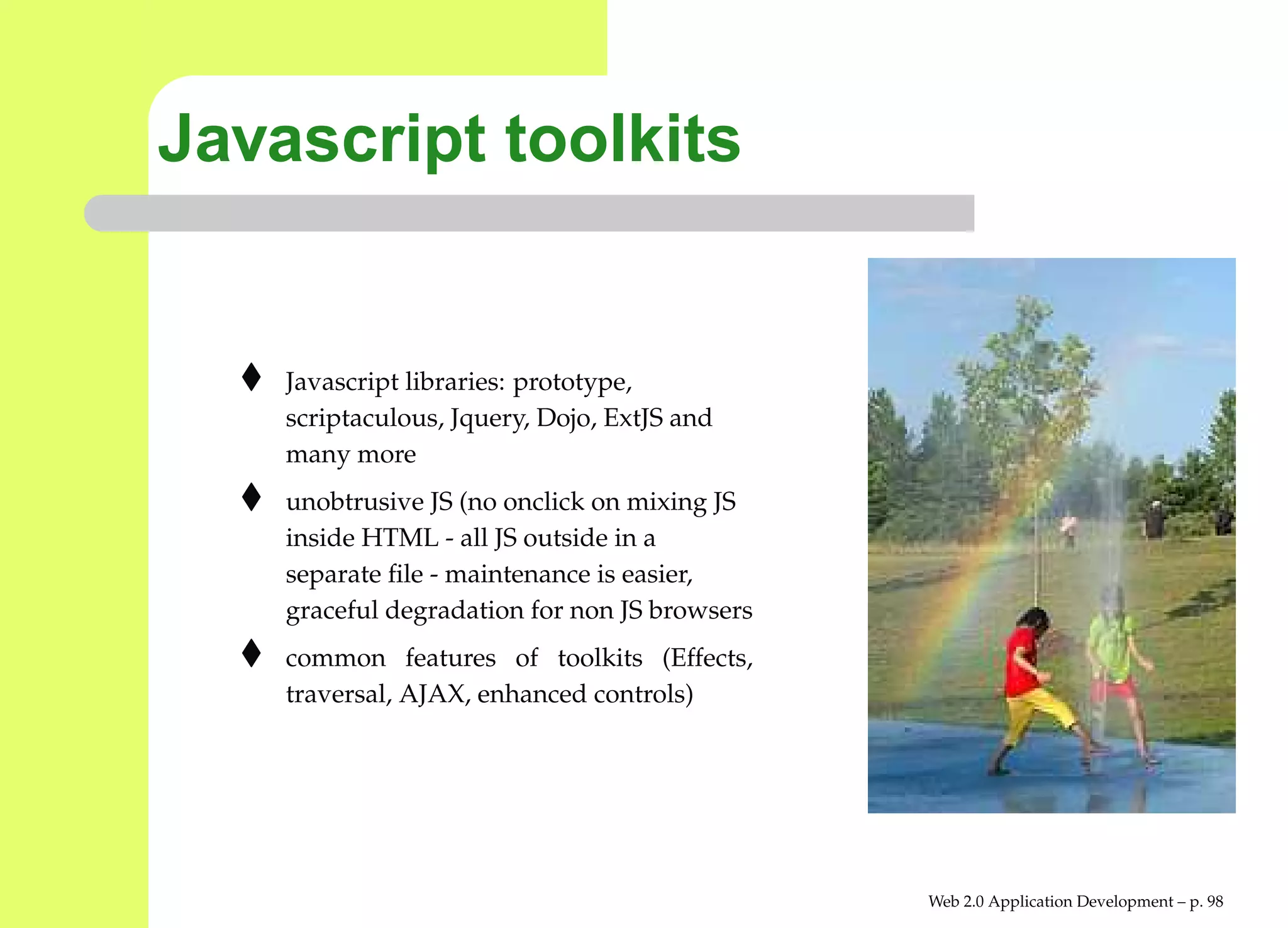 Javascript toolkits


    Javascript libraries: prototype,
    scriptaculous, Jquery, Dojo, ExtJS and
    many more
    unobtrusive JS (no onclick on mixing JS
    inside HTML - all JS outside in a
    separate ﬁle - maintenance is easier,
    graceful degradation for non JS browsers
    common features of toolkits (Effects,
    traversal, AJAX, enhanced controls)




                                               Web 2.0 Application Development – p. 9
 
