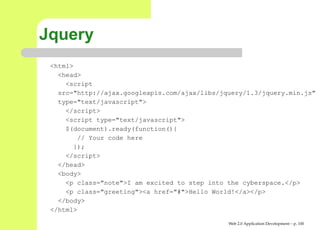 Jquery
 <html>
   <head>
     <script
   src="http://ajax.googleapis.com/ajax/libs/jquery/1.3/jquery.min.
   type="text/javascript">
     </script>
     <script type="text/javascript">
     $(document).ready(function(){
        // Your code here
       });
     </script>
   </head>
   <body>
     <p class="note">I am excited to step into the cyberspace.</p>
     <p class="greeting"><a href="#">Hello World!</a></p>
   </body>
 </html>

                                               Web 2.0 Application Development – p. 10
 