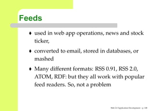 Feeds
   used in web app operations, news and stock
   ticker,
   converted to email, stored in databases, or
   mashed
   Many different formats: RSS 0.91, RSS 2.0,
   ATOM, RDF: but they all work with popular
   feed readers. So, not a problem


                                  Web 2.0 Application Development – p. 10
 