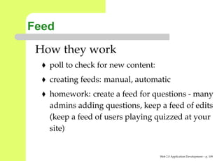 Feed
 How they work
   poll to check for new content:
   creating feeds: manual, automatic
   homework: create a feed for questions - many
   admins adding questions, keep a feed of edits
   (keep a feed of users playing quizzed at your
   site)


                                    Web 2.0 Application Development – p. 10
 