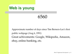 Web is young

                         6560

 Approximate number of days since Tim Berners-Lee’s ﬁrst
 public webpage (Aug 6, 1991)
 Great achivements: Google, Wikipedia, Amazon,
 ebay, online banking, etc.



                                         Web 2.0 Application Development – p. 1
 