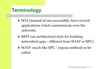 Terminology
   SOA (instead of one executable, have several
   applications which communicate over the
   network),
   REST (an architectural style for building
   networked apps - different from SOAP or RPC
   SOAP: much like RPC - expose methods to be
   called


                                 Web 2.0 Application Development – p. 11
 