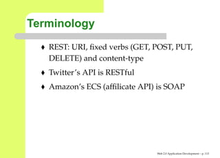 Terminology
   REST: URI, ﬁxed verbs (GET, POST, PUT,
   DELETE) and content-type
   Twitter’s API is RESTful
   Amazon’s ECS (afﬁlicate API) is SOAP




                               Web 2.0 Application Development – p. 11
 