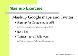 Mashup Exercise

 Mashup Google maps and Twitter
   Sign up for Google maps API
   (http://code.google.com/apis/maps/signup.html)


   get a key
   Twitter - get all followers:
   curl ’http://twitter.com/followers/ids/akmags.json’




                                                         Web 2.0 Application Development – p. 11
 