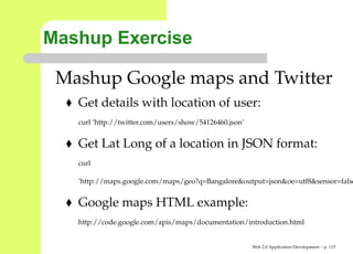 Mashup Exercise

 Mashup Google maps and Twitter
   Get details with location of user:
   curl ’http://twitter.com/users/show/54126460.json’


   Get Lat Long of a location in JSON format:
   curl

   ’http://maps.google.com/maps/geo?q=Bangalore&output=json&oe=utf8&senso


   Google maps HTML example:
   http://code.google.com/apis/maps/documentation/introduction.html


                                                        Web 2.0 Application Development – p. 11
 