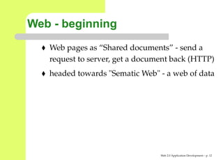 Web - beginning
   Web pages as “Shared documents” - send a
   request to server, get a document back (HTTP
   headed towards "Sematic Web" - a web of dat




                                 Web 2.0 Application Development – p. 1
 