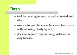 Flash
   tool for creating interactive and animated We
   sites.
   uses vector graphics - can be scaled to any siz
   without losing clarity/quality
   does not require programming skills and is
   easy to learn




                                  Web 2.0 Application Development – p. 12
 