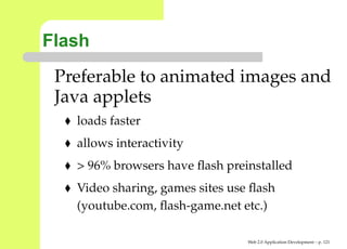 Flash
 Preferable to animated images and
 Java applets
   loads faster
   allows interactivity
   > 96% browsers have ﬂash preinstalled
   Video sharing, games sites use ﬂash
   (youtube.com, ﬂash-game.net etc.)

                                 Web 2.0 Application Development – p. 12
 