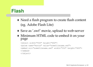 Flash
   Need a ﬂash program to create ﬂash content
   (eg. Adobe Flash Lite)
   Save as ’.swf’ movie, upload to web-server
   Minimum HTML code to embed it on your
   page
   <object width="550" height="400">
   <param name="movie" value="somefilename.swf">
   <embed src="somefilename.swf" width="550" height="400">
   </embed>
   </object>




                                           Web 2.0 Application Development – p. 12
 