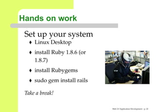 Hands on work
 Set up your system
     Linux Desktop
     install Ruby 1.8.6 (or
     1.8.7)
     install Rubygems
     sudo gem install rails

 Take a break!

                              Web 2.0 Application Development – p. 2
 