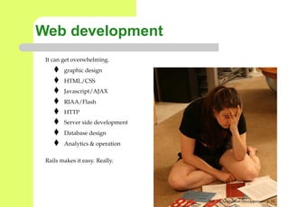 Web development
 It can get overwhelming.
        graphic design
        HTML/CSS
        Javascript/AJAX
        RIAA/Flash
        HTTP
        Server side development
        Database design
        Analytics & operation

 Rails makes it easy. Really.




                                  Web 2.0 Application Development – p. 2
 