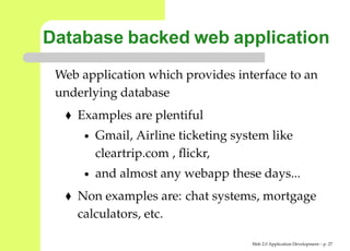 Database backed web application
 Web application which provides interface to an
 underlying database
    Examples are plentiful
      •   Gmail, Airline ticketing system like
          cleartrip.com , ﬂickr,
      •   and almost any webapp these days...
    Non examples are: chat systems, mortgage
    calculators, etc.

                                      Web 2.0 Application Development – p. 2
 