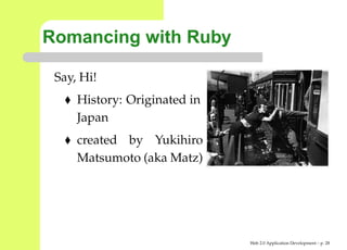 Romancing with Ruby

 Say, Hi!
     History: Originated in
     Japan
     created by Yukihiro
     Matsumoto (aka Matz)




                              Web 2.0 Application Development – p. 2
 