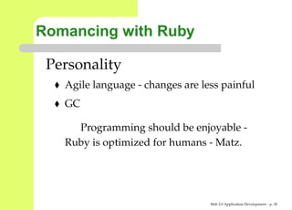 Romancing with Ruby

 Personality
   Agile language - changes are less painful
   GC

     Programming should be enjoyable -
   Ruby is optimized for humans - Matz.




                                  Web 2.0 Application Development – p. 3
 