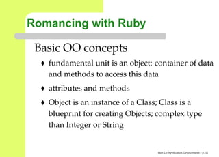 Romancing with Ruby

 Basic OO concepts
   fundamental unit is an object: container of da
   and methods to access this data
   attributes and methods
   Object is an instance of a Class; Class is a
   blueprint for creating Objects; complex type
   than Integer or String


                                  Web 2.0 Application Development – p. 3
 