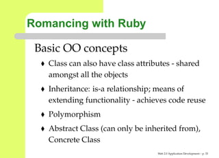 Romancing with Ruby

 Basic OO concepts
   Class can also have class attributes - shared
   amongst all the objects
   Inheritance: is-a relationship; means of
   extending functionality - achieves code reuse
   Polymorphism
   Abstract Class (can only be inherited from),
   Concrete Class
                                   Web 2.0 Application Development – p. 3
 