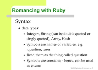Romancing with Ruby

 Syntax
   data types:
    •   Integers, String (can be double quoted or
        singly quoted), Array, Hash
    •   Symbols are names of variables. e.g.
        :question, :user
    •   Read them as the thing called question
    •   Symbols are constants - hence, can be used
        as enums
                                    Web 2.0 Application Development – p. 3
 
