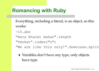 Romancing with Ruby
 Everything, including a literal, is an object, so this
 works:
 -15.abs
 "mera bharat mahan".length
 "Venkat".index("n")
 "We are like this only!".downcase.spl

     Variables don’t have any type, only objects
     have type

                                       Web 2.0 Application Development – p. 3
 