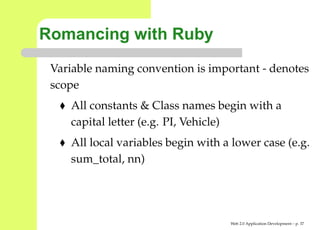 Romancing with Ruby
 Variable naming convention is important - denote
 scope
    All constants & Class names begin with a
    capital letter (e.g. PI, Vehicle)
    All local variables begin with a lower case (e.g
    sum_total, nn)




                                    Web 2.0 Application Development – p. 3
 