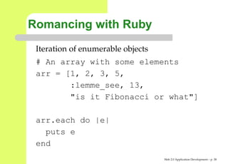 Romancing with Ruby
 Iteration of enumerable objects
 # An array with some elements
 arr = [1, 2, 3, 5,
        :lemme_see, 13,
        "is it Fibonacci or what"]

 arr.each do |e|
   puts e
 end
                                   Web 2.0 Application Development – p. 3
 