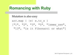 Romancing with Ruby
 Mutation is also easy
 arr.map { |e| e.to_s }
 ["1", "2", "3", "5", "lemme_see",
  "13", "is it Fibonacci or what"]




                           Web 2.0 Application Development – p. 4
 