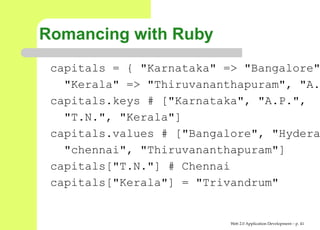 Romancing with Ruby
 capitals = { "Karnataka" => "Bangalor
   "Kerala" => "Thiruvananthapuram", "
 capitals.keys # ["Karnataka", "A.P.",
   "T.N.", "Kerala"]
 capitals.values # ["Bangalore", "Hyde
   "chennai", "Thiruvananthapuram"]
 capitals["T.N."] # Chennai
 capitals["Kerala"] = "Trivandrum"


                           Web 2.0 Application Development – p. 4
 