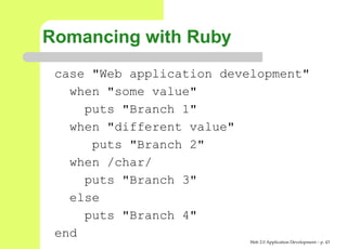 Romancing with Ruby
 case "Web application development"
   when "some value"
     puts "Branch 1"
   when "different value"
      puts "Branch 2"
   when /char/
     puts "Branch 3"
   else
     puts "Branch 4"
 end
                           Web 2.0 Application Development – p. 4
 