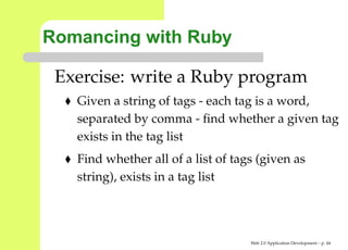 Romancing with Ruby

 Exercise: write a Ruby program
   Given a string of tags - each tag is a word,
   separated by comma - ﬁnd whether a given ta
   exists in the tag list
   Find whether all of a list of tags (given as
   string), exists in a tag list




                                    Web 2.0 Application Development – p. 4
 