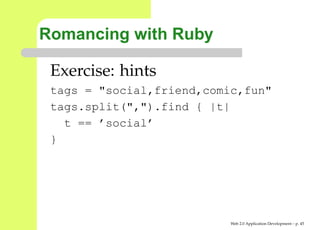 Romancing with Ruby

 Exercise: hints
 tags = "social,friend,comic,fun"
 tags.split(",").find { |t|
   t == ’social’
 }




                           Web 2.0 Application Development – p. 4
 