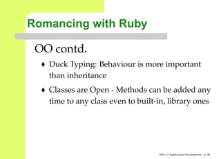 Romancing with Ruby

 OO contd.
   Duck Typing: Behaviour is more important
   than inheritance
   Classes are Open - Methods can be added any
   time to any class even to built-in, library ones




                                   Web 2.0 Application Development – p. 4
 