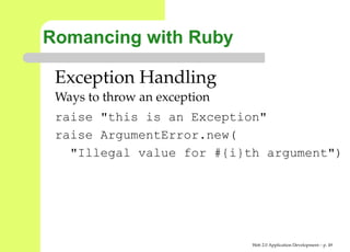 Romancing with Ruby

 Exception Handling
 Ways to throw an exception
 raise "this is an Exception"
 raise ArgumentError.new(
   "Illegal value for #{i}th argument"




                              Web 2.0 Application Development – p. 4
 